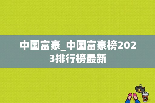 中国富豪_中国富豪榜2023排行榜最新