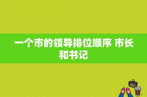 一个市的领导排位顺序 市长和书记  第1张