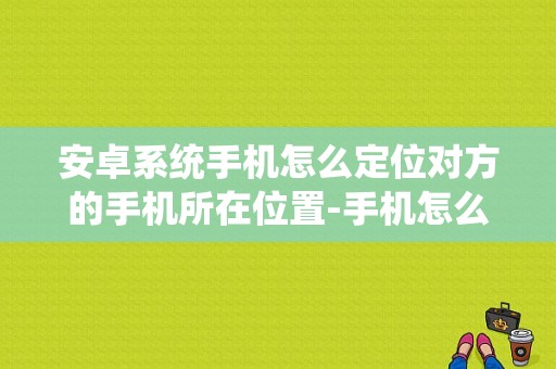 安卓系统手机怎么定位对方的手机所在位置-手机怎么定位对方的手机所在位置